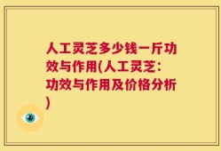 人工灵芝多少钱一斤功效与作用(人工灵芝：功效与作用及价格分析)