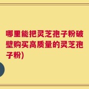 哪里能把灵芝孢子粉破壁购买高质量的灵芝孢子粉)