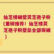 仙芝楼破壁灵芝孢子粉(重磅推荐！仙芝楼灵芝孢子粉壁垒全部突破 )