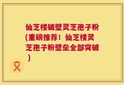 仙芝楼破壁灵芝孢子粉(重磅推荐！仙芝楼灵芝孢子粉壁垒全部突破 )