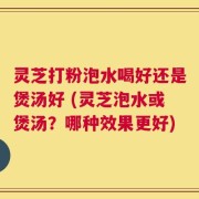 灵芝打粉泡水喝好还是煲汤好 (灵芝泡水或煲汤？哪种效果更好)