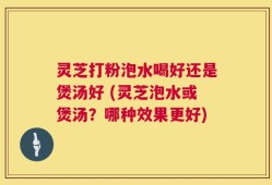 灵芝打粉泡水喝好还是煲汤好 (灵芝泡水或煲汤？哪种效果更好)