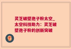 灵芝破壁孢子粉太空_太空科技助力：灵芝破壁孢子粉的创新突破