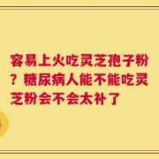容易上火吃灵芝孢子粉？糖尿病人能不能吃灵芝粉会不会太补了