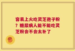 容易上火吃灵芝孢子粉？糖尿病人能不能吃灵芝粉会不会太补了