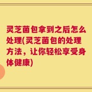 灵芝菌包拿到之后怎么处理(灵芝菌包的处理方法，让你轻松享受身体健康)