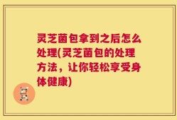 灵芝菌包拿到之后怎么处理(灵芝菌包的处理方法，让你轻松享受身体健康)