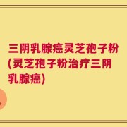 三阴乳腺癌灵芝孢子粉(灵芝孢子粉治疗三阴乳腺癌)