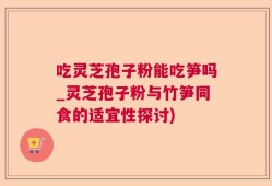 吃灵芝孢子粉能吃笋吗_灵芝孢子粉与竹笋同食的适宜性探讨)