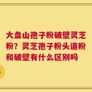 大盘山孢子粉破壁灵芝粉？灵芝孢子粉头道粉和破壁有什么区别吗