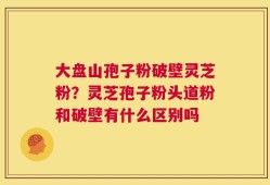 大盘山孢子粉破壁灵芝粉？灵芝孢子粉头道粉和破壁有什么区别吗
