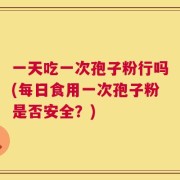 一天吃一次孢子粉行吗(每日食用一次孢子粉是否安全？)