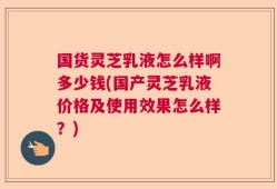 国货灵芝乳液怎么样啊多少钱(国产灵芝乳液价格及使用效果怎么样？)