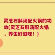 灵芝石斛汤配火锅的功效(灵芝石斛汤配火锅，养生好滋味！)