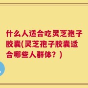 什么人适合吃灵芝孢子胶囊(灵芝孢子胶囊适合哪些人群体？)