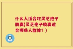 什么人适合吃灵芝孢子胶囊(灵芝孢子胶囊适合哪些人群体？)