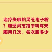 治疗失眠的灵芝孢子粉？破壁灵芝孢子粉每天服用几次，每次服多少