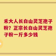 禾大人长白山灵芝孢子粉？正宗长白山灵芝孢子粉一斤多少钱
