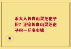 禾大人长白山灵芝孢子粉？正宗长白山灵芝孢子粉一斤多少钱