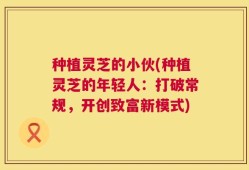 种植灵芝的小伙(种植灵芝的年轻人：打破常规，开创致富新模式)
