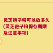 灵芝孢子粉可以放多久(灵芝孢子粉保存期限及注意事项)
