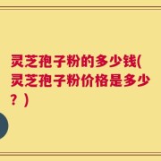 灵芝孢子粉的多少钱(灵芝孢子粉价格是多少？)