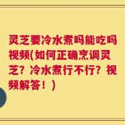 灵芝要冷水煮吗能吃吗视频(如何正确烹调灵芝？冷水煮行不行？视频解答！)