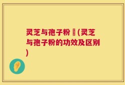 灵芝与孢子粉冇(灵芝与孢子粉的功效及区别)