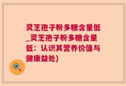 灵芝孢子粉多糖含量低_灵芝孢子粉多糖含量低：认识其营养价值与健康益处)