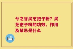 兮之谷灵芝孢子粉？灵芝孢子粉的功效、作用及禁忌是什么