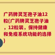 广药牌灵芝孢子油12粒(广药牌灵芝孢子油，12粒装，保持健康和免疫系统功能的选择)