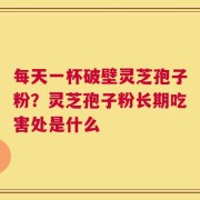 每天一杯破壁灵芝孢子粉？灵芝孢子粉长期吃害处是什么