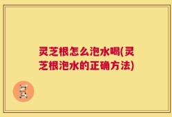 灵芝根怎么泡水喝(灵芝根泡水的正确方法)