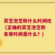 灵芝泡芝粉什么时间吃 (正确的灵芝泡芝粉食用时间是什么？)