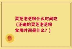 灵芝泡芝粉什么时间吃 (正确的灵芝泡芝粉食用时间是什么？)