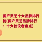 国产灵芝十大品牌排行榜(国产灵芝品牌排行：十大佼佼者盘点)
