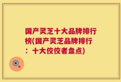 国产灵芝十大品牌排行榜(国产灵芝品牌排行：十大佼佼者盘点)