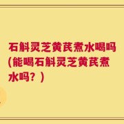 石斛灵芝黄芪煮水喝吗(能喝石斛灵芝黄芪煮水吗？)