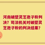 河南破壁灵芝孢子粉判决？司法机关对破壁灵芝孢子粉的判决结果？
