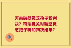 河南破壁灵芝孢子粉判决？司法机关对破壁灵芝孢子粉的判决结果？