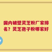 国内破壁灵芝粉厂家排名？灵芝孢子粉哪家好