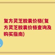复方灵芝胶囊价格(复方灵芝胶囊价格查询及购买指南)