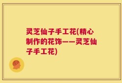 灵芝仙子手工花(精心制作的花饰——灵芝仙子手工花)