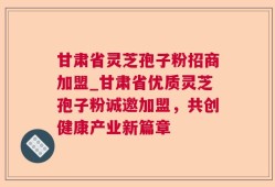 甘肃省灵芝孢子粉招商加盟_甘肃省优质灵芝孢子粉诚邀加盟，共创健康产业新篇章