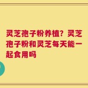 灵芝孢子粉养植？灵芝孢子粉和灵芝每天能一起食用吗