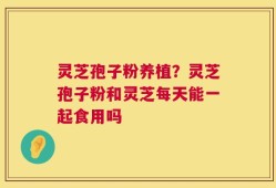 灵芝孢子粉养植？灵芝孢子粉和灵芝每天能一起食用吗