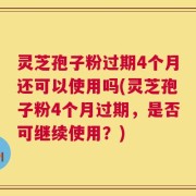 灵芝孢子粉过期4个月还可以使用吗(灵芝孢子粉4个月过期，是否可继续使用？)
