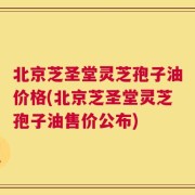 北京芝圣堂灵芝孢子油价格(北京芝圣堂灵芝孢子油售价公布)