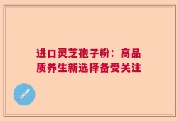 进口灵芝孢子粉：高品质养生新选择备受关注
