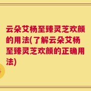 云朵艾杨至臻灵芝欢颜的用法(了解云朵艾杨至臻灵芝欢颜的正确用法)